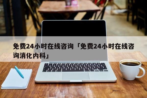 免费24小时在线咨询「免费24小时在线咨询消化内科」「在线咨询医生免费咨询消化科」