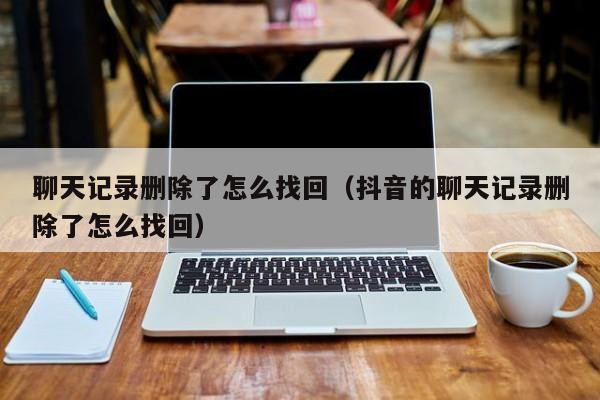聊天记录删除了怎么找回（抖音的聊天记录删除了怎么找回）「抖音聊天记录删了怎么找回来」