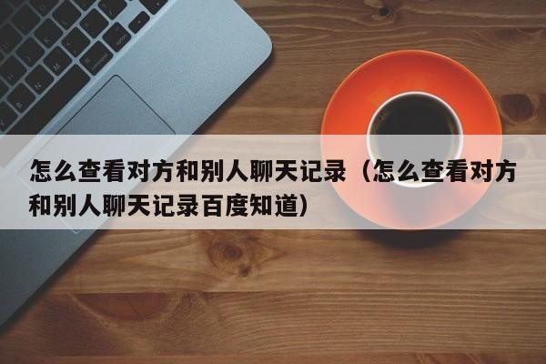 怎么查看对方和别人聊天记录（怎么查看对方和别人聊天记录百度知道）